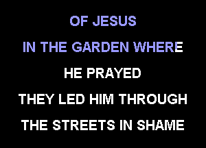 OF JESUS
IN THE GARDEN WHERE
HE PRAYED
THEY LED HIM THROUGH
THE STREETS IN SHAME