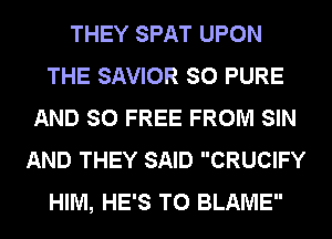 THEY SPAT UPON
THE SAVIOR SO PURE
AND SO FREE FROM SIN
AND THEY SAID CRUCIFY
HIM, HE'S T0 BLAME