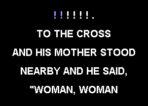 TO THE CROSS
AND HIS MOTHER STOOD
NEARBY AND HE SAID,
WOMAN, WOMAN