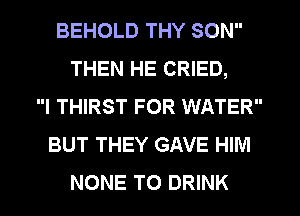 BEHOLD THY SON
THEN HE CRIED,
l THIRST FOR WATER
BUT THEY GAVE HIM
NONE T0 DRINK