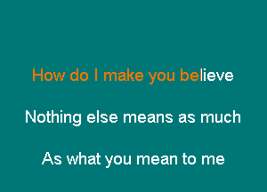 How do I make you believe

Nothing else means as much

As what you mean to me