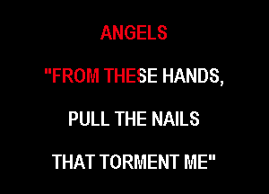 ANGELS

FROM THESE HANDS,

PULL THE NAILS
THAT TORMENT ME