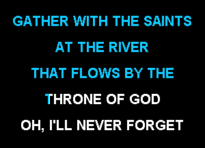 GATHER WITH THE SAINTS
AT THE RIVER
THAT FLOWS BY THE
THRONE OF GOD
0H, I'LL NEVER FORGET