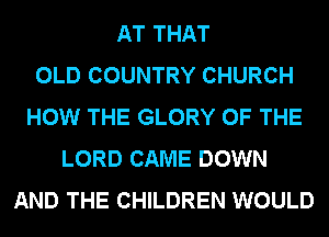 AT THAT
OLD COUNTRY CHURCH
HOW THE GLORY OF THE
LORD CAME DOWN
AND THE CHILDREN WOULD