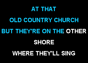 AT THAT
OLD COUNTRY CHURCH
BUT THEY'RE ON THE OTHER
SHORE
WHERE THEY'LL SING
