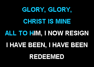 GLORY, GLORY,
CHRIST IS MINE
ALL T0 HIM, I NOW RESIGN
I HAVE BEEN, I HAVE BEEN
REDEEIVIED