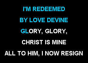I'M REDEEMED
BY LOVE DEVINE
GLORY, GLORY,
CHRIST IS MINE
ALL T0 HIM, I NOW RESIGN