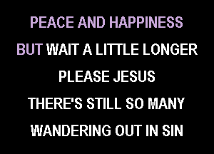 PEACE AND HAPPINESS
BUT WAIT A LITTLE LONGER
PLEASE JESUS
THERE'S STILL SO MANY
WANDERING OUT IN SIN