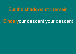 But the shadows still remain

Since your descent your descent