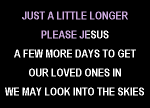 JUST A LITTLE LONGER
PLEASE JESUS
A FEW MORE DAYS TO GET
OUR LOVED ONES IN
WE MAY LOOK INTO THE SKIES