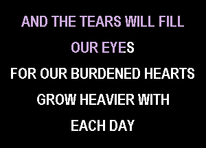 AND THE TEARS WILL FILL
OUR EYES
FOR OUR BURDENED HEARTS
GROW HEAVIER WITH
EACH DAY