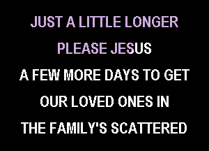 JUST A LITTLE LONGER
PLEASE JESUS
A FEW MORE DAYS TO GET
OUR LOVED ONES IN
THE FAMILY'S SCA'ITERED