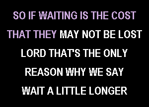 SO IF WAITING IS THE COST
THAT THEY MAY NOT BE LOST
LORD THATS THE ONLY
REASON WHY WE SAY
WAIT A LITTLE LONGER
