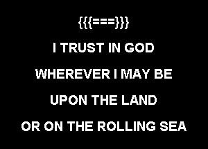 HFxm
I TRUST IN GOD
WHEREVER I MAY BE
UPON THE LAND

OR ON THE ROLLING SEA