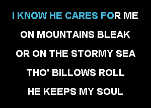 I KNOW HE CARES FOR ME
ON MOUNTAINS BLEAK
0R ON THE STORMY SEA
THO' BILLOWS ROLL
HE KEEPS MY SOUL