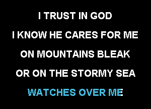 I TRUST IN GOD
I KNOW HE CARES FOR ME
ON MOUNTAINS BLEAK
0R ON THE STORMY SEA
WATCHES OVER ME