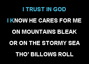 I TRUST IN GOD
I KNOW HE CARES FOR ME
ON MOUNTAINS BLEAK
0R ON THE STORMY SEA
THO' BILLOWS ROLL