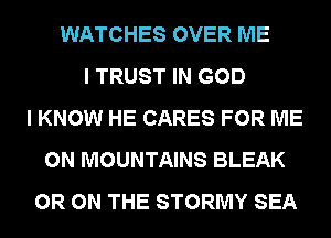 WATCHES OVER ME
I TRUST IN GOD
I KNOW HE CARES FOR ME
ON MOUNTAINS BLEAK
0R ON THE STORMY SEA