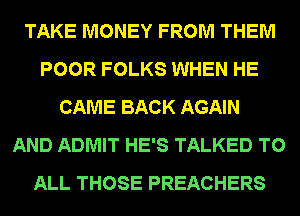 TAKE MONEY FROM THEM
POOR FOLKS WHEN HE
CAME BACK AGAIN
AND ADMIT HE'S TALKED TO
ALL THOSE PREACHERS