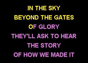 IN THE SKY
BEYOND THE GATES
OF GLORY
THEY'LL ASK TO HEAR
THE STORY
OF HOW WE MADE IT
