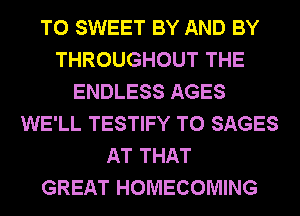 T0 SWEET BY AND BY
THROUGHOUT THE
ENDLESS AGES
WE'LL TESTIFY T0 SAGES
AT THAT
GREAT HOMECOMING
