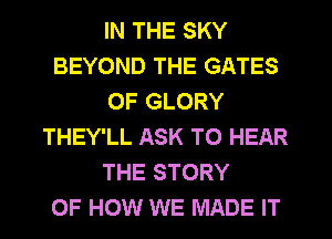 IN THE SKY
BEYOND THE GATES
OF GLORY
THEY'LL ASK TO HEAR
THE STORY
OF HOW WE MADE IT