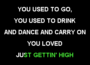 YOU USED TO GO,
YOU USED TO DRINK
AND DANCE AND CARRY ON
YOU LOVED
JUST GETTIN' HIGH