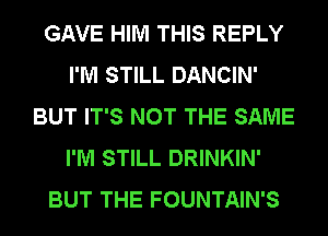 GAVE HIM THIS REPLY
I'M STILL DANCIN'
BUT IT'S NOT THE SAME
I'M STILL DRINKIN'
BUT THE FOUNTAIN'S