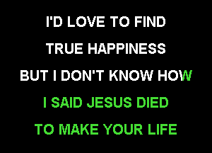 I'D LOVE TO FIND
TRUE HAPPINESS
BUT I DON'T KNOW HOW
I SAID JESUS DIED
TO MAKE YOUR LIFE