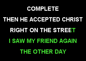 COMPLETE
THEN HE ACCEPTED CHRIST
RIGHT ON THE STREET
I SAW MY FRIEND AGAIN
THE OTHER DAY