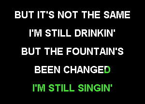 BUT IT'S NOT THE SAME
I'M STILL DRINKIN'
BUT THE FOUNTAIN'S
BEEN CHANGED
I'M STILL SINGIN'