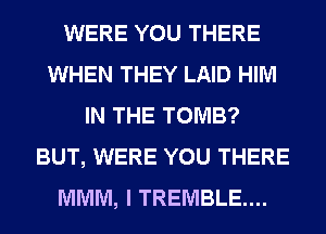 WERE YOU THERE
WHEN THEY LAID HIM
IN THE TOMB?
BUT, WERE YOU THERE
MMM, I TREMBLE....
