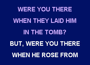 WERE YOU THERE
WHEN THEY LAID HIM
IN THE TOMB?
BUT, WERE YOU THERE
WHEN HE ROSE FROM