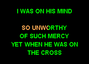I WAS ON HIS MIND

SO UNWORTHY

OF SUCH MERCY
YET WHEN HE WAS ON
THE CROSS