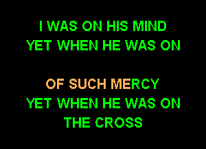 I WAS ON HIS MIND
YET WHEN HE WAS ON

OF SUCH MERCY
YET WHEN HE WAS ON
THE CROSS