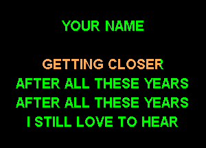 YOUR NAME

GETTING CLOSER
AFTER ALL THESE YEARS
AFTER ALL THESE YEARS

I STILL LOVE TO HEAR