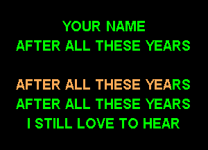 YOUR NAME
AFTER ALL THESE YEARS

AFTER ALL THESE YEARS
AFTER ALL THESE YEARS
I STILL LOVE TO HEAR