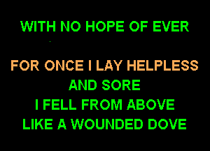 WITH NO HOPE OF EVER

FOR ONCE I LAY HELPLESS
AND SORE
I FELL FROM ABOVE
LIKE A WOUNDED DOVE