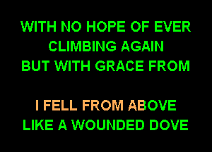 WITH NO HOPE OF EVER
CLIMBING AGAIN
BUT WITH GRACE FROM

I FELL FROM ABOVE
LIKE A WOUNDED DOVE