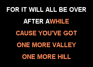 FOR IT WILL ALL BE OVER
AFTER AWHILE
CAUSE YOU'VE GOT
ONE MORE VALLEY
ONE MORE HILL