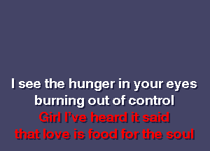 I see the hunger in your eyes
burning out of control