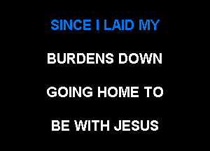SINCE I LAID MY

BURDENS DOWN

GOING HOME TO

BE WITH JESUS