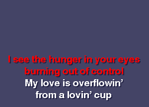 My love is overflowin,
from a lovin, cup