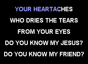 YOUR HEARTACHES
WHO DRIES THE TEARS
FROM YOUR EYES
DO YOU KNOW MY JESUS?
DO YOU KNOW MY FRIEND?