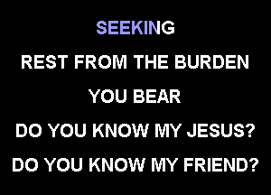 SEEKING
REST FROM THE BURDEN
YOU BEAR
DO YOU KNOW MY JESUS?
DO YOU KNOW MY FRIEND?