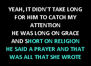 YEAH, IT DIDN'T TAKE LONG
FOR HIM T0 CATCH MY
ATTENTION
HE WAS LONG 0N GRACE
AND SHORT 0N RELIGION
HE SAID A PRAYER AND THAT
WAS ALL THAT SHE WROTE