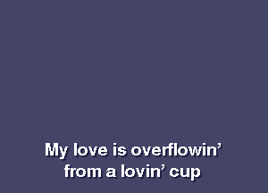 My love is overflowin,
from a lovin, cup