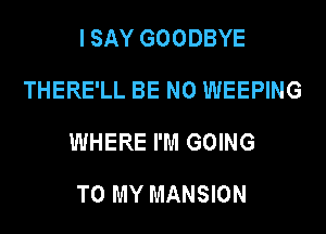 I SAY GOODBYE
THERE'LL BE N0 WEEPING
WHERE I'M GOING

TO MY MANSION