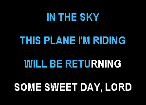 IN THE SKY
THIS PLANE I'M RIDING
WILL BE RETURNING

SOME SWEET DAY, LORD