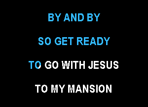 BY AND BY
SO GET READY

TO GO WITH JESUS

TO MY MANSION
